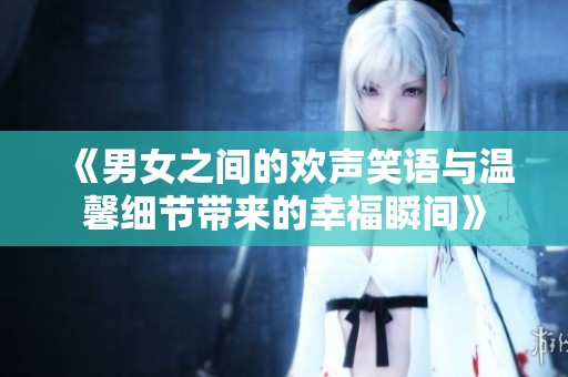 《男女之间的欢声笑语与温馨细节带来的幸福瞬间》