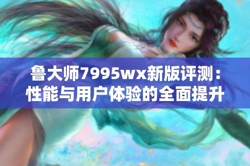 鲁大师7995wx新版评测：性能与用户体验的全面提升