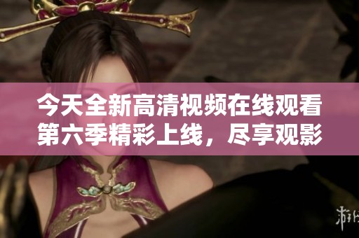 今天全新高清视频在线观看第六季精彩上线，尽享观影乐趣
