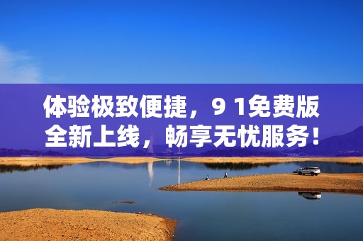 体验极致便捷，9 1免费版全新上线，畅享无忧服务！