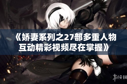 《娇妻系列之27部多重人物互动精彩视频尽在掌握》