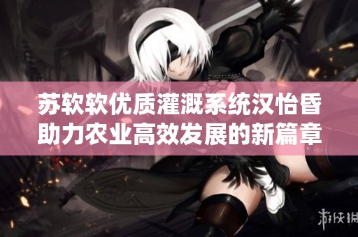 苏软软优质灌溉系统汉怡昏助力农业高效发展的新篇章