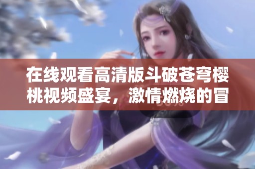 在线观看高清版斗破苍穹樱桃视频盛宴，激情燃烧的冒险之旅