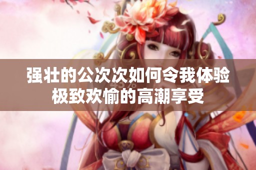 强壮的公次次如何令我体验极致欢愉的高潮享受