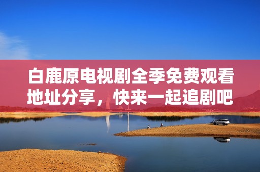 白鹿原电视剧全季免费观看地址分享，快来一起追剧吧