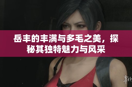岳丰的丰满与多毛之美，探秘其独特魅力与风采