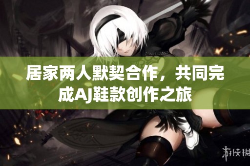 居家两人默契合作，共同完成AJ鞋款创作之旅