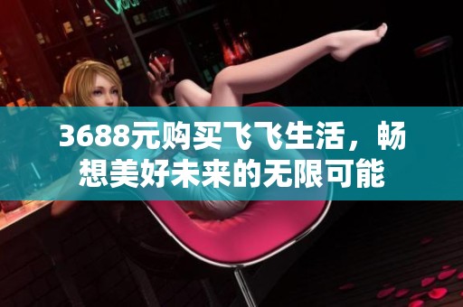 3688元购买飞飞生活，畅想美好未来的无限可能