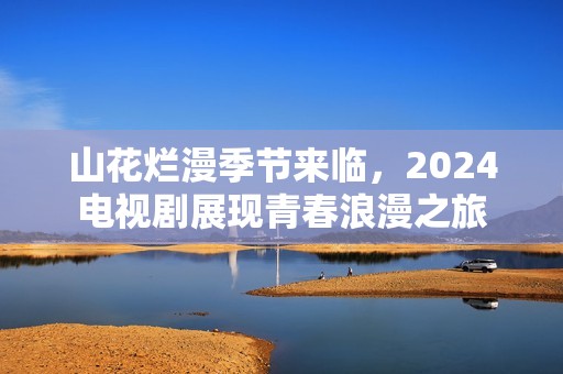山花烂漫季节来临，2024电视剧展现青春浪漫之旅