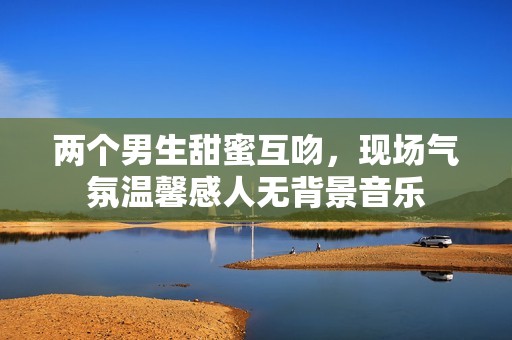 两个男生甜蜜互吻，现场气氛温馨感人无背景音乐