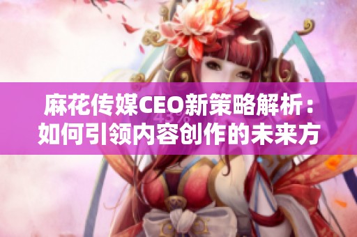 麻花传媒CEO新策略解析：如何引领内容创作的未来方向
