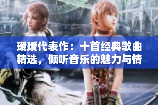 瑷瑷代表作：十首经典歌曲精选，倾听音乐的魅力与情感