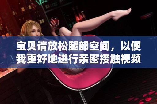 宝贝请放松腿部空间，以便我更好地进行亲密接触视频