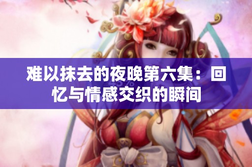 难以抹去的夜晚第六集：回忆与情感交织的瞬间