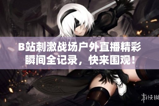 B站刺激战场户外直播精彩瞬间全记录，快来围观！