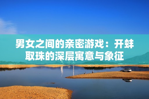 男女之间的亲密游戏：开蚌取珠的深层寓意与象征
