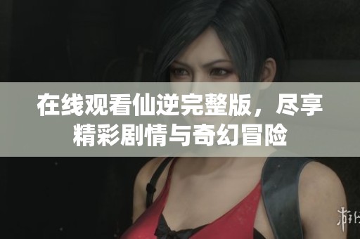 在线观看仙逆完整版，尽享精彩剧情与奇幻冒险