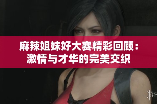 麻辣姐妹好大赛精彩回顾：激情与才华的完美交织