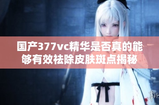国产377vc精华是否真的能够有效祛除皮肤斑点揭秘