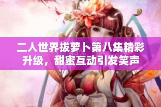 二人世界拔萝卜第八集精彩升级，甜蜜互动引发笑声