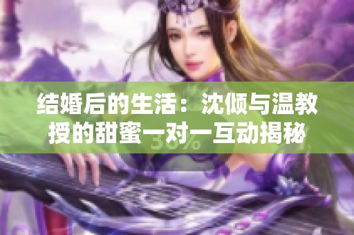结婚后的生活：沈倾与温教授的甜蜜一对一互动揭秘