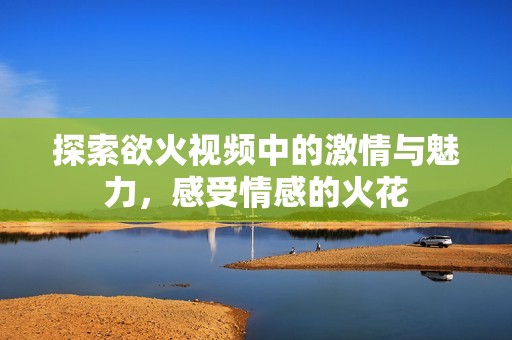 探索欲火视频中的激情与魅力，感受情感的火花