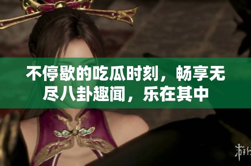 不停歇的吃瓜时刻，畅享无尽八卦趣闻，乐在其中
