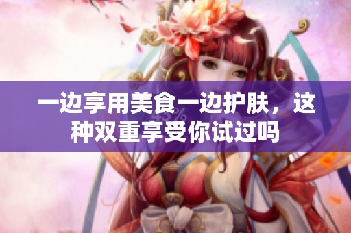 一边享用美食一边护肤，这种双重享受你试过吗