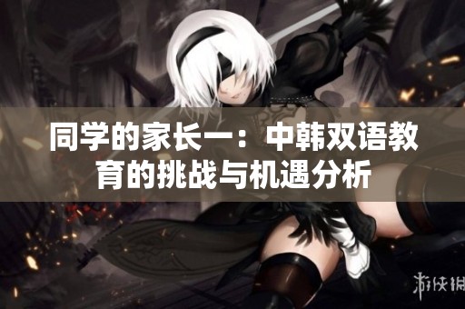 同学的家长一：中韩双语教育的挑战与机遇分析
