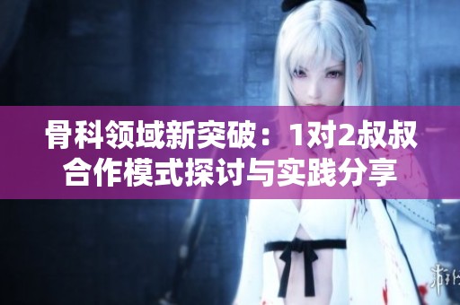 骨科领域新突破：1对2叔叔合作模式探讨与实践分享