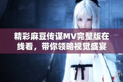 精彩麻豆传谋MV完整版在线看，带你领略视觉盛宴