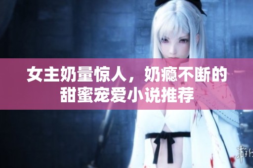 女主奶量惊人，奶瘾不断的甜蜜宠爱小说推荐