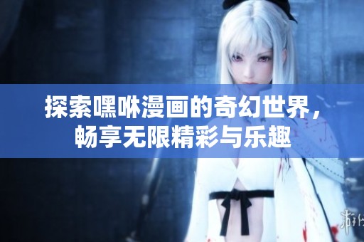 探索嘿咻漫画的奇幻世界，畅享无限精彩与乐趣
