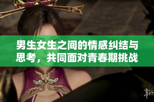男生女生之间的情感纠结与思考，共同面对青春期挑战