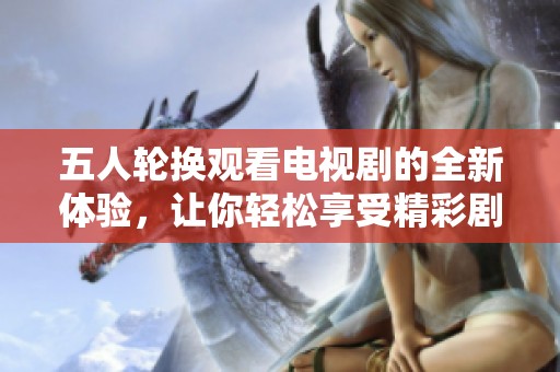 五人轮换观看电视剧的全新体验，让你轻松享受精彩剧情