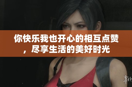 你快乐我也开心的相互点赞，尽享生活的美好时光