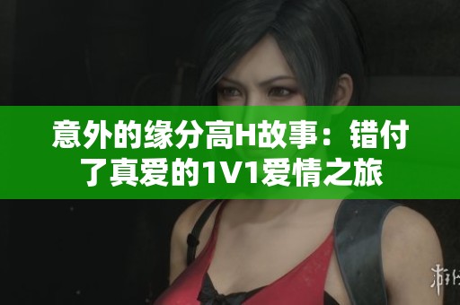 意外的缘分高H故事：错付了真爱的1V1爱情之旅