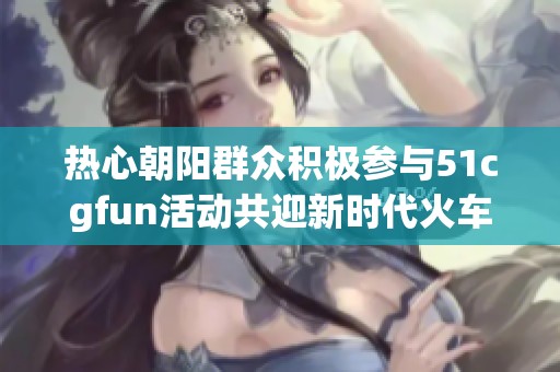 热心朝阳群众积极参与51cgfun活动共迎新时代火车盛会