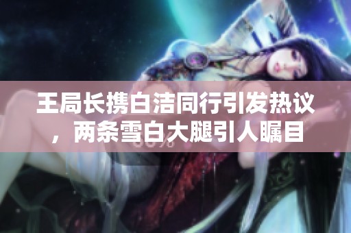 王局长携白洁同行引发热议，两条雪白大腿引人瞩目