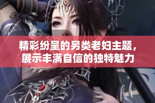 精彩纷呈的另类老妇主题，展示丰满自信的独特魅力