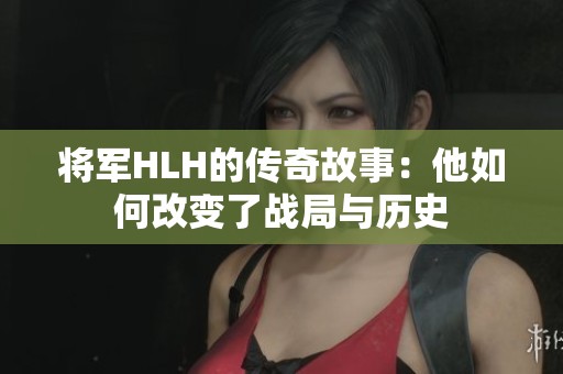 将军HLH的传奇故事：他如何改变了战局与历史