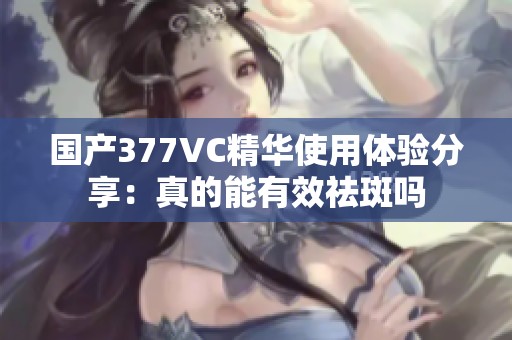 国产377VC精华使用体验分享：真的能有效祛斑吗