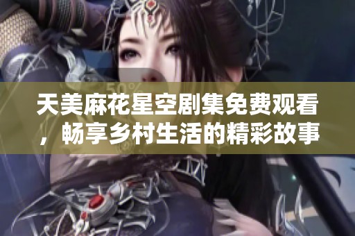 天美麻花星空剧集免费观看，畅享乡村生活的精彩故事