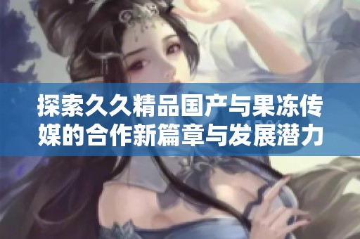 探索久久精品国产与果冻传媒的合作新篇章与发展潜力