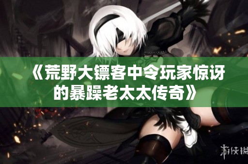 《荒野大镖客中令玩家惊讶的暴躁老太太传奇》