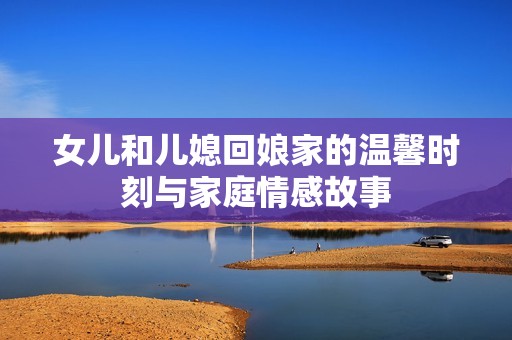 女儿和儿媳回娘家的温馨时刻与家庭情感故事