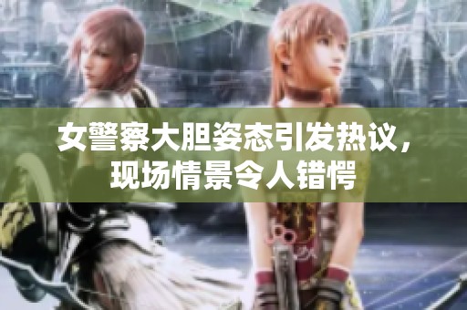 女警察大胆姿态引发热议，现场情景令人错愕