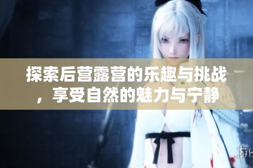 探索后营露营的乐趣与挑战，享受自然的魅力与宁静