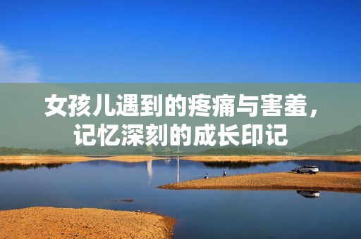女孩儿遇到的疼痛与害羞，记忆深刻的成长印记