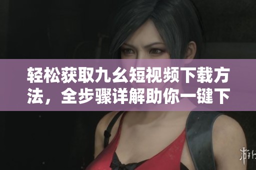 轻松获取九幺短视频下载方法，全步骤详解助你一键下载